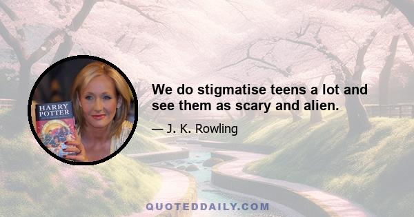 We do stigmatise teens a lot and see them as scary and alien.