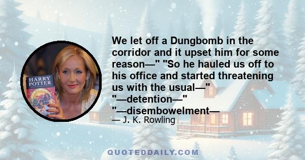 We let off a Dungbomb in the corridor and it upset him for some reason— So he hauled us off to his office and started threatening us with the usual— —detention— —disembowelment—