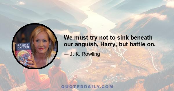 We must try not to sink beneath our anguish, Harry, but battle on.