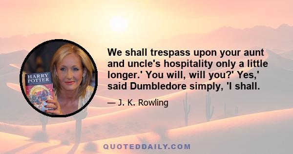 We shall trespass upon your aunt and uncle's hospitality only a little longer.' You will, will you?' Yes,' said Dumbledore simply, 'I shall.