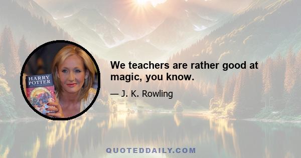 We teachers are rather good at magic, you know.