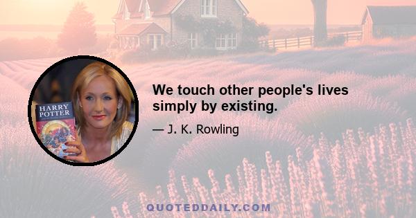 We touch other people's lives simply by existing.