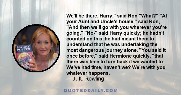 We'll be there, Harry, said Ron What? At your Aunt and Uncle's house, said Ron, And then we'll go with you wherever you're going. No- said Harry quickly; he hadn't counted on this, he had meant them to understand that