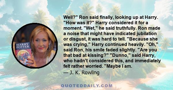 Well? Ron said finally, looking up at Harry. How was it? Harry considered it for a moment. Wet, he said truthfully. Ron made a noise that might have indicated jubilation or disgust, it was hard to tell. Because she was