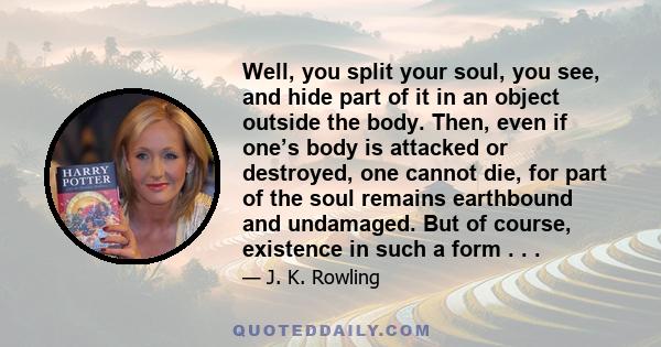 Well, you split your soul, you see, and hide part of it in an object outside the body. Then, even if one’s body is attacked or destroyed, one cannot die, for part of the soul remains earthbound and undamaged. But of