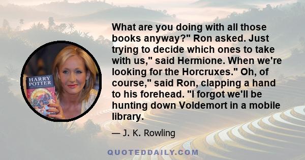 What are you doing with all those books anyway? Ron asked. Just trying to decide which ones to take with us, said Hermione. When we're looking for the Horcruxes. Oh, of course, said Ron, clapping a hand to his forehead. 