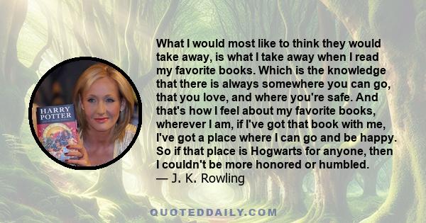 What I would most like to think they would take away, is what I take away when I read my favorite books. Which is the knowledge that there is always somewhere you can go, that you love, and where you're safe. And that's 