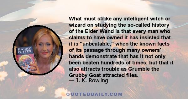 What must strike any intelligent witch or wizard on studying the so-called history of the Elder Wand is that every man who claims to have owned it has insisted that it is unbeatable, when the known facts of its passage