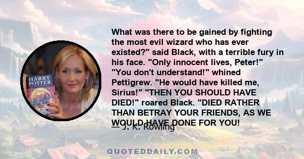 What was there to be gained by fighting the most evil wizard who has ever existed? said Black, with a terrible fury in his face. Only innocent lives, Peter! You don't understand! whined Pettigrew. He would have killed