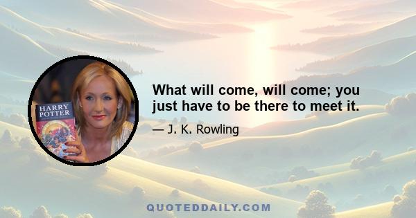 What will come, will come; you just have to be there to meet it.