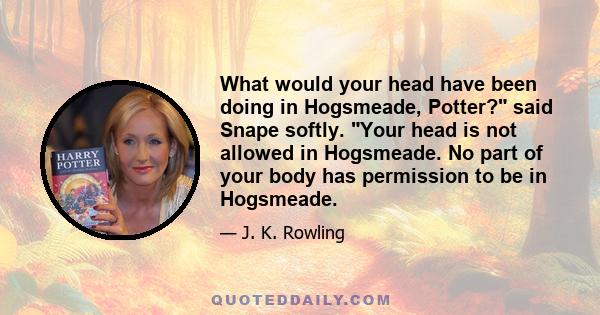 What would your head have been doing in Hogsmeade, Potter? said Snape softly. Your head is not allowed in Hogsmeade. No part of your body has permission to be in Hogsmeade.