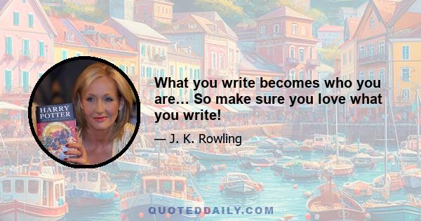 What you write becomes who you are… So make sure you love what you write!