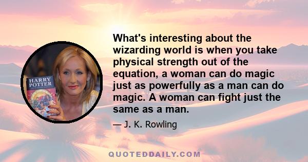 What's interesting about the wizarding world is when you take physical strength out of the equation, a woman can do magic just as powerfully as a man can do magic. A woman can fight just the same as a man.