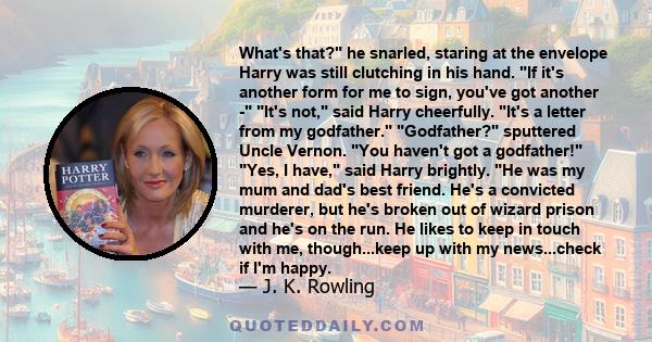 What's that? he snarled, staring at the envelope Harry was still clutching in his hand. If it's another form for me to sign, you've got another - It's not, said Harry cheerfully. It's a letter from my godfather.