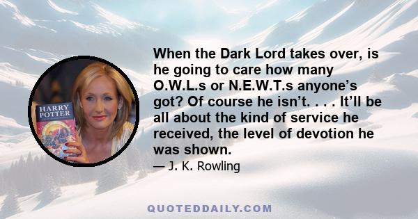 When the Dark Lord takes over, is he going to care how many O.W.L.s or N.E.W.T.s anyone’s got? Of course he isn’t. . . . It’ll be all about the kind of service he received, the level of devotion he was shown.