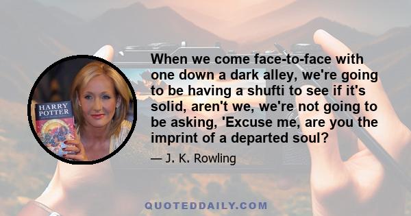 When we come face-to-face with one down a dark alley, we're going to be having a shufti to see if it's solid, aren't we, we're not going to be asking, 'Excuse me, are you the imprint of a departed soul?