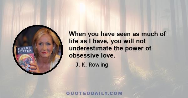 When you have seen as much of life as I have, you will not underestimate the power of obsessive love.