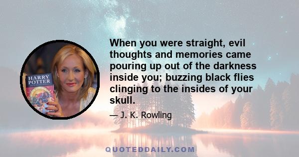 When you were straight, evil thoughts and memories came pouring up out of the darkness inside you; buzzing black flies clinging to the insides of your skull.