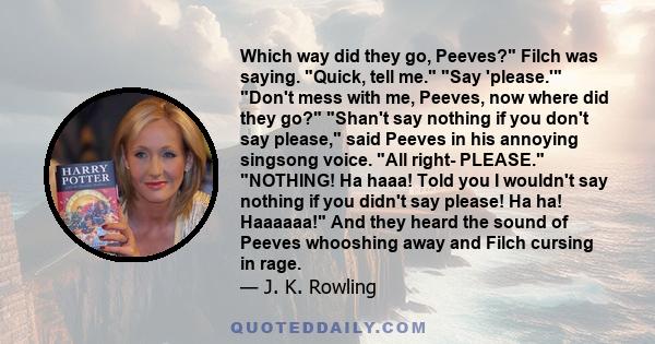 Which way did they go, Peeves? Filch was saying. Quick, tell me. Say 'please.' Don't mess with me, Peeves, now where did they go? Shan't say nothing if you don't say please, said Peeves in his annoying singsong voice.