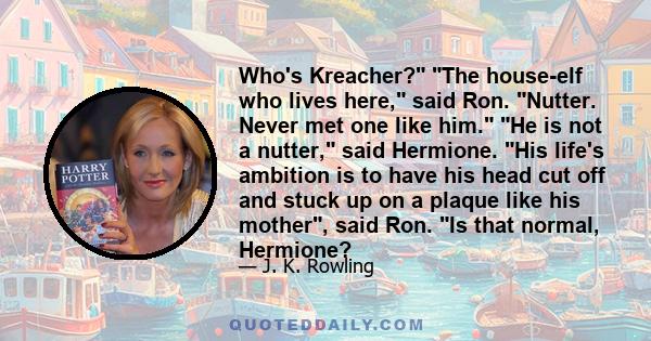 Who's Kreacher? The house-elf who lives here, said Ron. Nutter. Never met one like him. He is not a nutter, said Hermione. His life's ambition is to have his head cut off and stuck up on a plaque like his mother, said