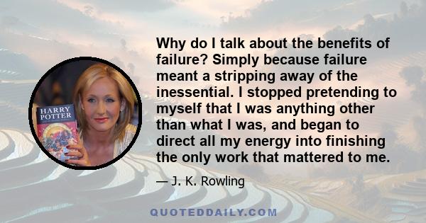 Why do I talk about the benefits of failure? Simply because failure meant a stripping away of the inessential. I stopped pretending to myself that I was anything other than what I was, and began to direct all my energy