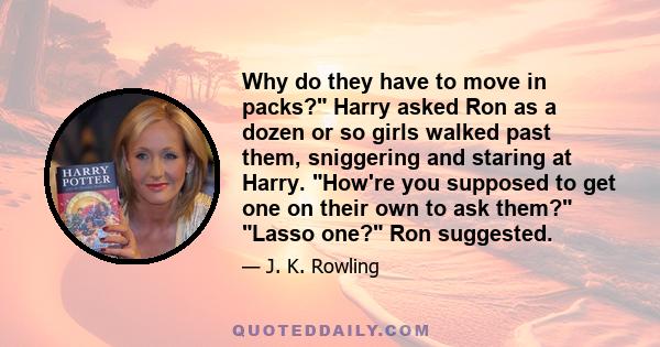 Why do they have to move in packs? Harry asked Ron as a dozen or so girls walked past them, sniggering and staring at Harry. How're you supposed to get one on their own to ask them? Lasso one? Ron suggested.