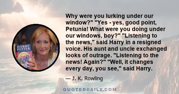 Why were you lurking under our window? Yes - yes, good point, Petunia! What were you doing under our windows, boy? Listening to the news, said Harry in a resigned voice. His aunt and uncle exchanged looks of outrage.