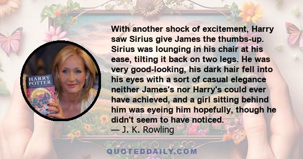 With another shock of excitement, Harry saw Sirius give James the thumbs-up. Sirius was lounging in his chair at his ease, tilting it back on two legs. He was very good-looking, his dark hair fell into his eyes with a