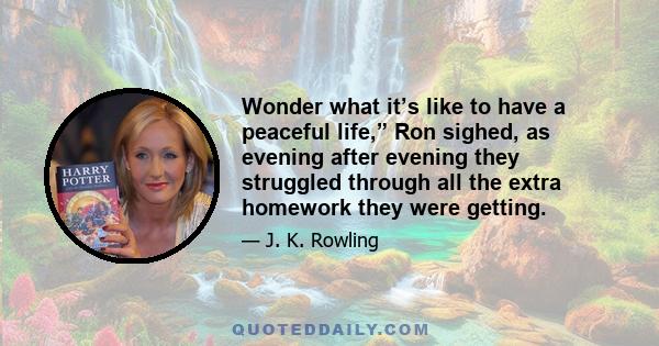 Wonder what it’s like to have a peaceful life,” Ron sighed, as evening after evening they struggled through all the extra homework they were getting.