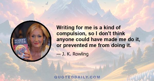 Writing for me is a kind of compulsion, so I don't think anyone could have made me do it, or prevented me from doing it.