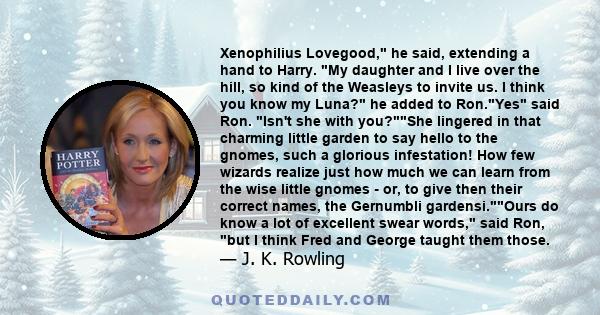 Xenophilius Lovegood, he said, extending a hand to Harry. My daughter and I live over the hill, so kind of the Weasleys to invite us. I think you know my Luna? he added to Ron.Yes said Ron. Isn't she with you?She