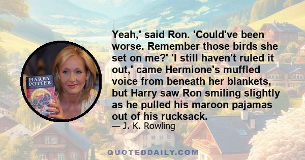 Yeah,' said Ron. 'Could've been worse. Remember those birds she set on me?' 'I still haven't ruled it out,' came Hermione's muffled voice from beneath her blankets, but Harry saw Ron smiling slightly as he pulled his