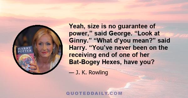 Yeah, size is no guarantee of power,” said George. “Look at Ginny.” “What d’you mean?” said Harry. “You’ve never been on the receiving end of one of her Bat-Bogey Hexes, have you?