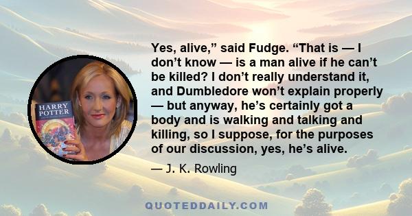 Yes, alive,” said Fudge. “That is — I don’t know — is a man alive if he can’t be killed? I don’t really understand it, and Dumbledore won’t explain properly — but anyway, he’s certainly got a body and is walking and