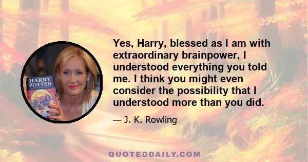 Yes, Harry, blessed as I am with extraordinary brainpower, I understood everything you told me. I think you might even consider the possibility that I understood more than you did.