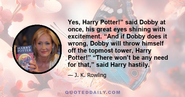 Yes, Harry Potter!” said Dobby at once, his great eyes shining with excitement. “And if Dobby does it wrong, Dobby will throw himself off the topmost tower, Harry Potter!” “There won’t be any need for that,” said Harry