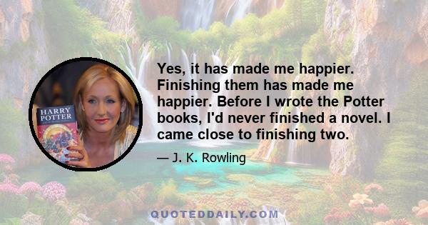 Yes, it has made me happier. Finishing them has made me happier. Before I wrote the Potter books, I'd never finished a novel. I came close to finishing two.