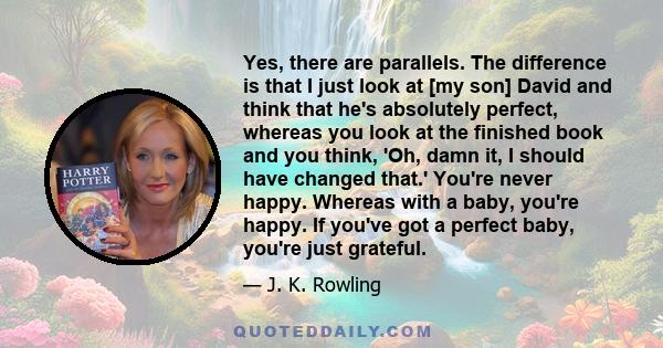 Yes, there are parallels. The difference is that I just look at [my son] David and think that he's absolutely perfect, whereas you look at the finished book and you think, 'Oh, damn it, I should have changed that.'