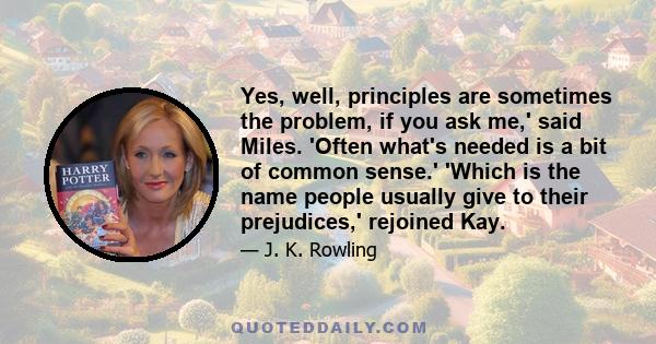 Yes, well, principles are sometimes the problem, if you ask me,' said Miles. 'Often what's needed is a bit of common sense.' 'Which is the name people usually give to their prejudices,' rejoined Kay.