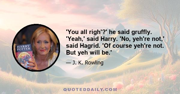 'You all righ'?' he said gruffly. 'Yeah,' said Harry. 'No, yeh're not,' said Hagrid. 'Of course yeh're not. But yeh will be.'