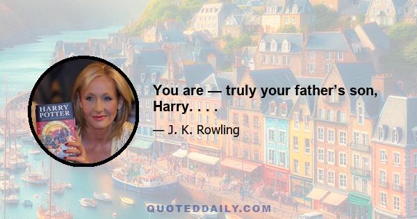 You are — truly your father’s son, Harry. . . .