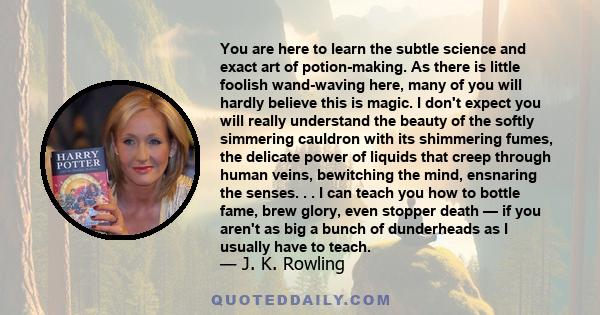 You are here to learn the subtle science and exact art of potion-making. As there is little foolish wand-waving here, many of you will hardly believe this is magic. I don't expect you will really understand the beauty