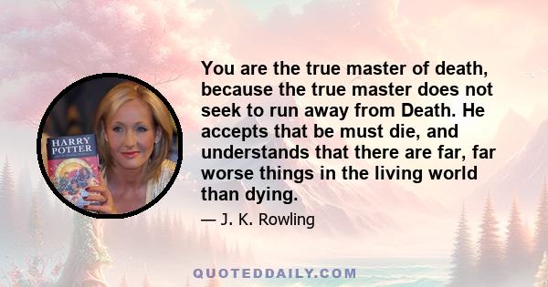 You are the true master of death, because the true master does not seek to run away from Death. He accepts that be must die, and understands that there are far, far worse things in the living world than dying.