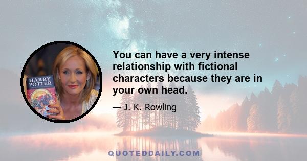 You can have a very intense relationship with fictional characters because they are in your own head.