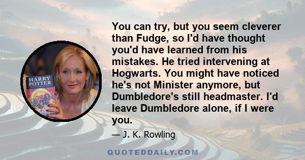 You can try, but you seem cleverer than Fudge, so I'd have thought you'd have learned from his mistakes. He tried intervening at Hogwarts. You might have noticed he's not Minister anymore, but Dumbledore's still