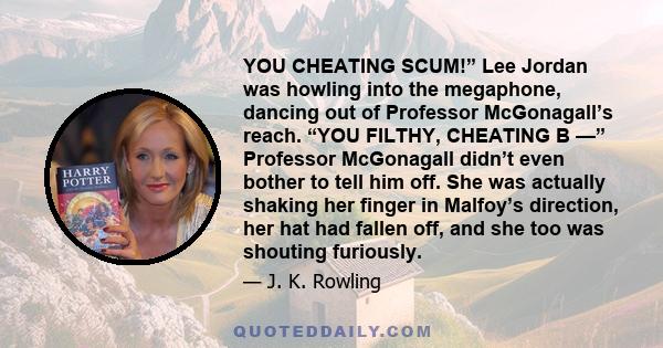 YOU CHEATING SCUM!” Lee Jordan was howling into the megaphone, dancing out of Professor McGonagall’s reach. “YOU FILTHY, CHEATING B —” Professor McGonagall didn’t even bother to tell him off. She was actually shaking