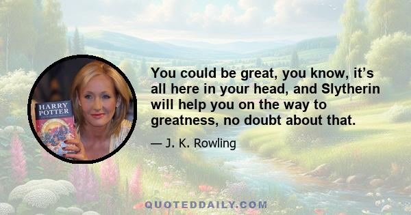 You could be great, you know, it’s all here in your head, and Slytherin will help you on the way to greatness, no doubt about that.