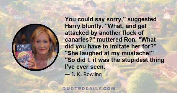 You could say sorry, suggested Harry bluntly. What, and get attacked by another flock of canaries? muttered Ron. What did you have to imitate her for? She laughed at my mustache! So did I, it was the stupidest thing