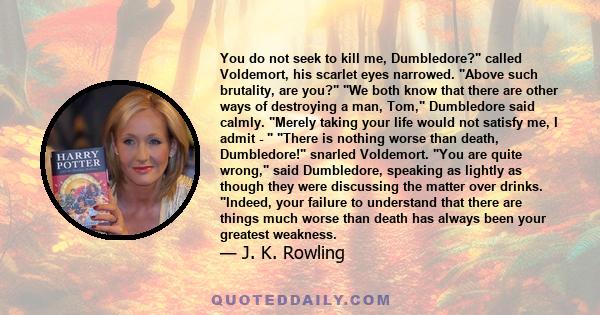 You do not seek to kill me, Dumbledore? called Voldemort, his scarlet eyes narrowed. Above such brutality, are you? We both know that there are other ways of destroying a man, Tom, Dumbledore said calmly. Merely taking