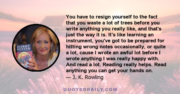 You have to resign yourself to the fact that you waste a lot of trees before you write anything you really like, and that's just the way it is. It's like learning an instrument, you've got to be prepared for hitting